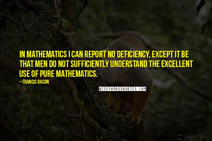 Francis Bacon Quotes: In mathematics I can report no deficiency, except it be that men do not sufficiently understand the excellent use of Pure Mathematics.