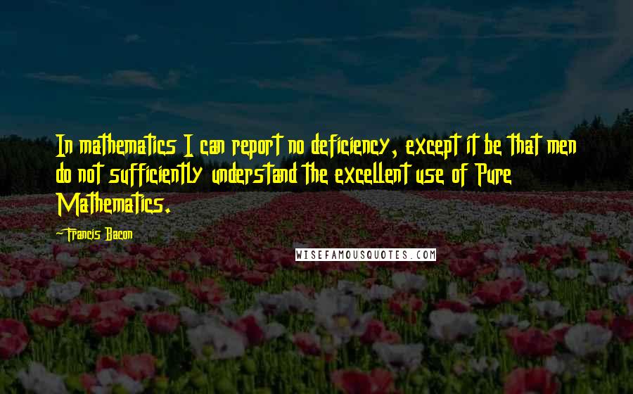 Francis Bacon Quotes: In mathematics I can report no deficiency, except it be that men do not sufficiently understand the excellent use of Pure Mathematics.