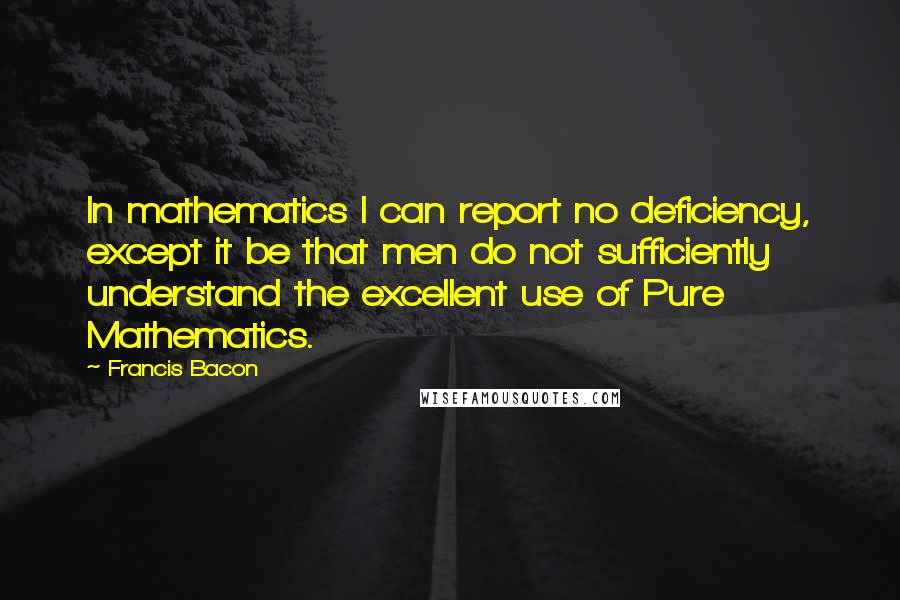 Francis Bacon Quotes: In mathematics I can report no deficiency, except it be that men do not sufficiently understand the excellent use of Pure Mathematics.