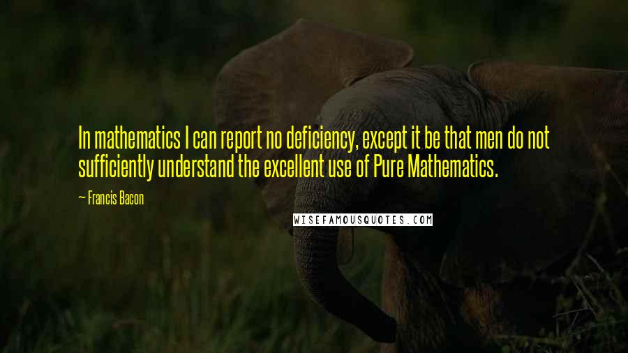 Francis Bacon Quotes: In mathematics I can report no deficiency, except it be that men do not sufficiently understand the excellent use of Pure Mathematics.