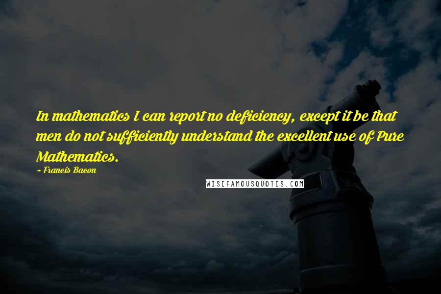 Francis Bacon Quotes: In mathematics I can report no deficiency, except it be that men do not sufficiently understand the excellent use of Pure Mathematics.