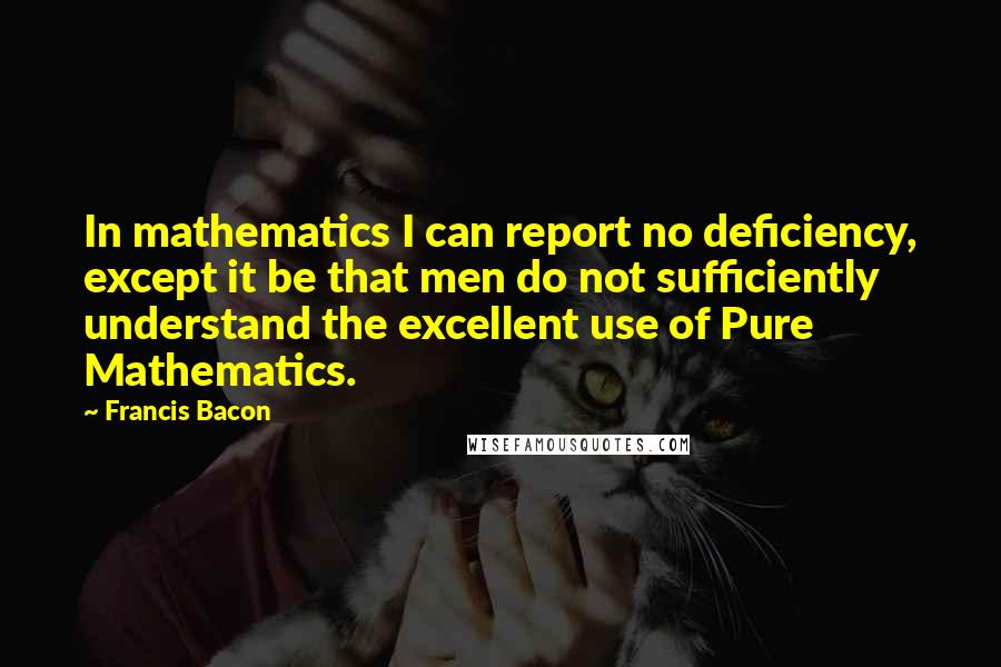 Francis Bacon Quotes: In mathematics I can report no deficiency, except it be that men do not sufficiently understand the excellent use of Pure Mathematics.