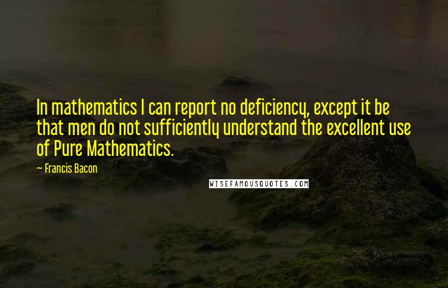 Francis Bacon Quotes: In mathematics I can report no deficiency, except it be that men do not sufficiently understand the excellent use of Pure Mathematics.