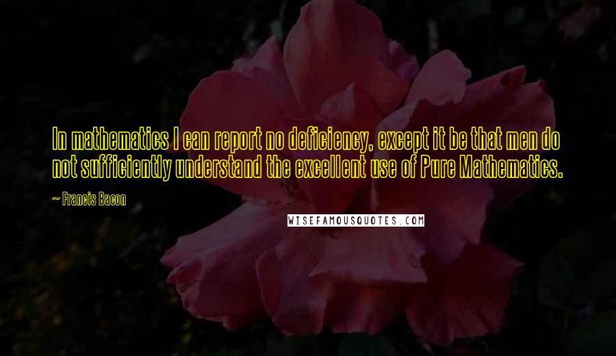 Francis Bacon Quotes: In mathematics I can report no deficiency, except it be that men do not sufficiently understand the excellent use of Pure Mathematics.