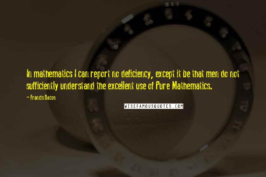 Francis Bacon Quotes: In mathematics I can report no deficiency, except it be that men do not sufficiently understand the excellent use of Pure Mathematics.