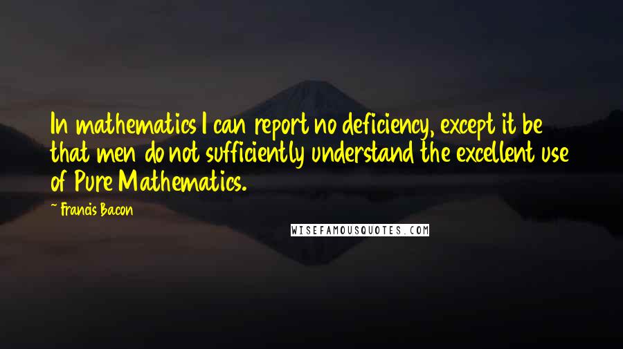 Francis Bacon Quotes: In mathematics I can report no deficiency, except it be that men do not sufficiently understand the excellent use of Pure Mathematics.