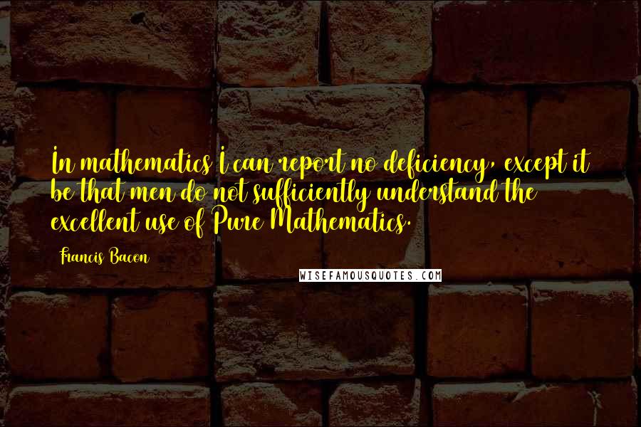 Francis Bacon Quotes: In mathematics I can report no deficiency, except it be that men do not sufficiently understand the excellent use of Pure Mathematics.