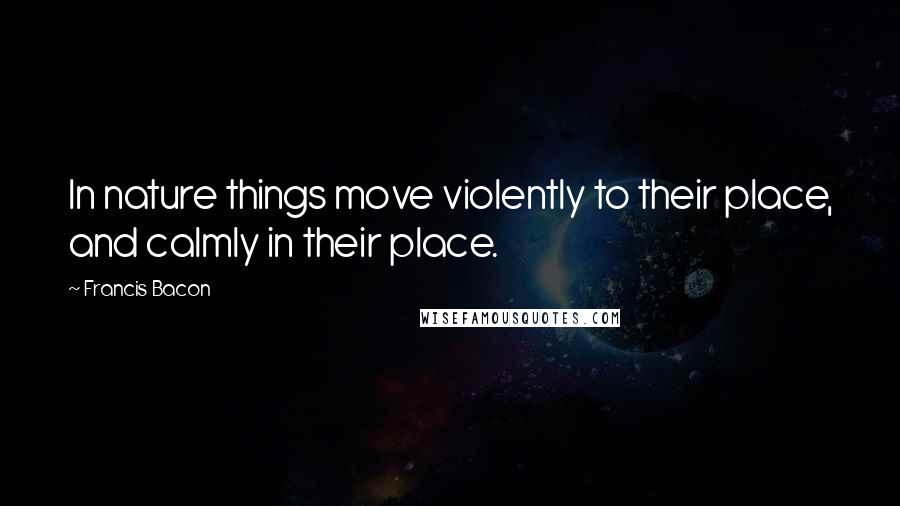 Francis Bacon Quotes: In nature things move violently to their place, and calmly in their place.