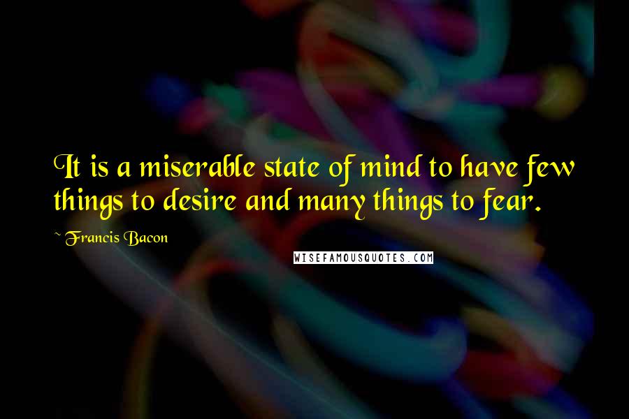 Francis Bacon Quotes: It is a miserable state of mind to have few things to desire and many things to fear.