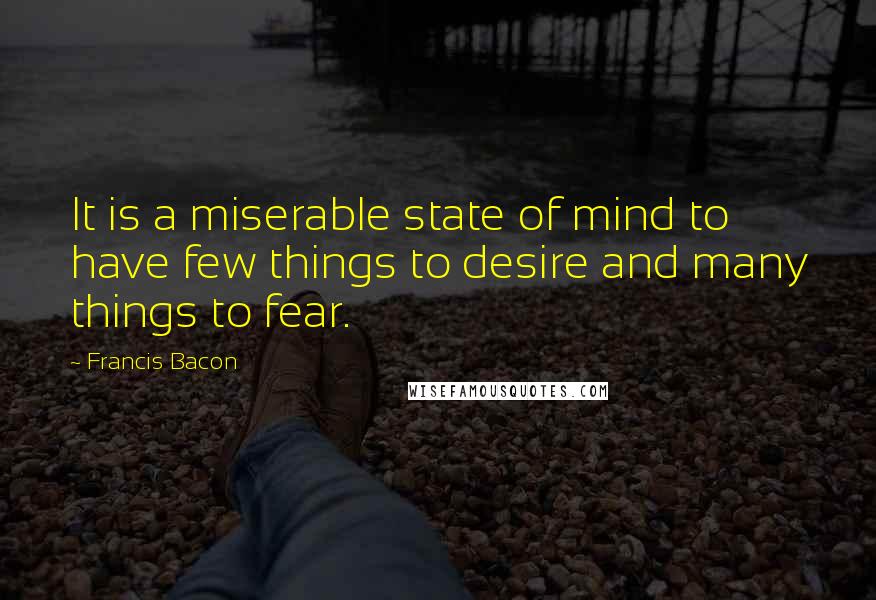 Francis Bacon Quotes: It is a miserable state of mind to have few things to desire and many things to fear.