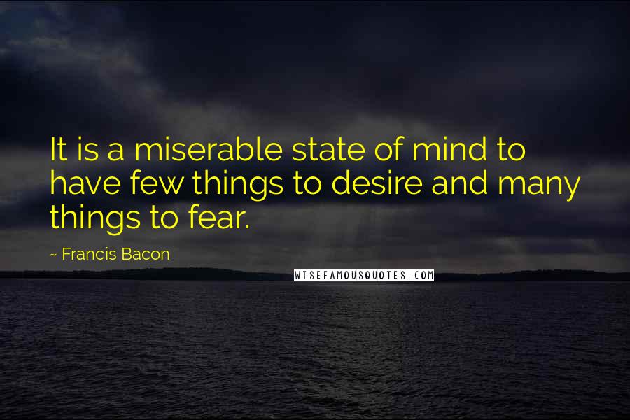 Francis Bacon Quotes: It is a miserable state of mind to have few things to desire and many things to fear.