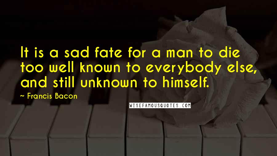 Francis Bacon Quotes: It is a sad fate for a man to die too well known to everybody else, and still unknown to himself.