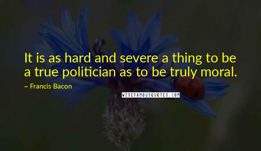 Francis Bacon Quotes: It is as hard and severe a thing to be a true politician as to be truly moral.
