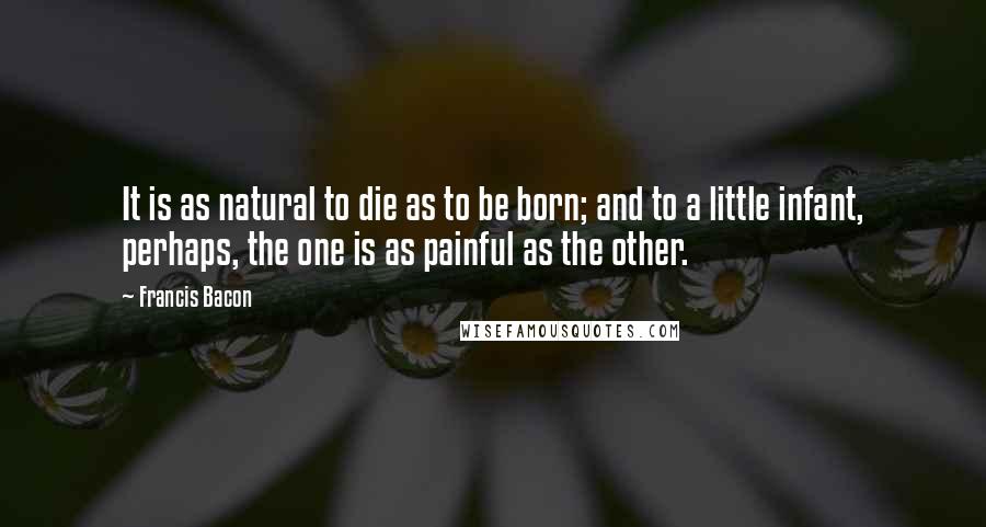 Francis Bacon Quotes: It is as natural to die as to be born; and to a little infant, perhaps, the one is as painful as the other.