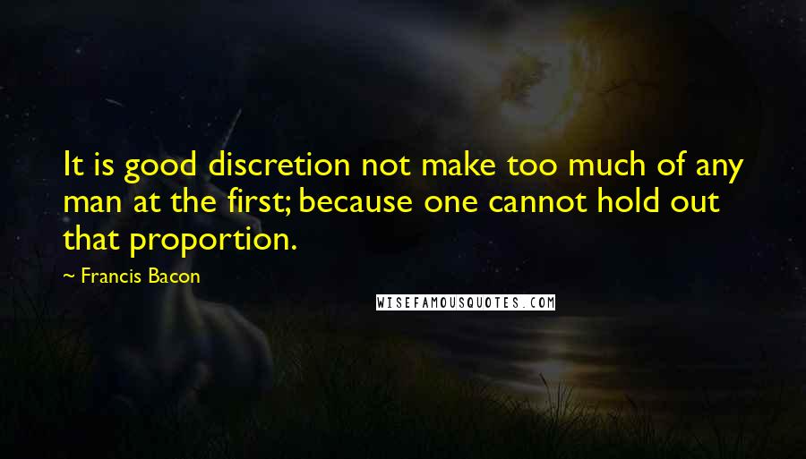 Francis Bacon Quotes: It is good discretion not make too much of any man at the first; because one cannot hold out that proportion.