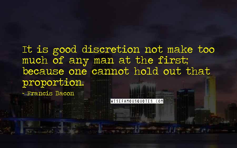 Francis Bacon Quotes: It is good discretion not make too much of any man at the first; because one cannot hold out that proportion.