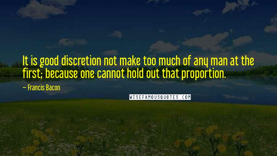 Francis Bacon Quotes: It is good discretion not make too much of any man at the first; because one cannot hold out that proportion.