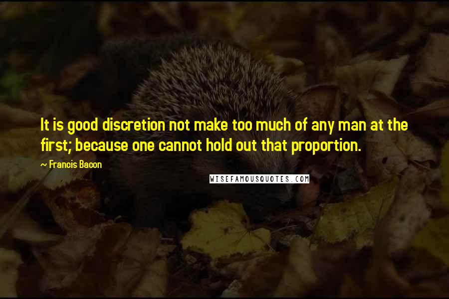 Francis Bacon Quotes: It is good discretion not make too much of any man at the first; because one cannot hold out that proportion.