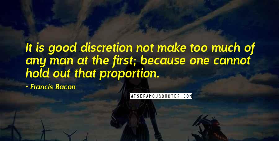 Francis Bacon Quotes: It is good discretion not make too much of any man at the first; because one cannot hold out that proportion.