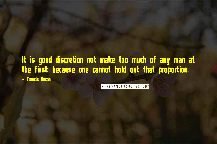 Francis Bacon Quotes: It is good discretion not make too much of any man at the first; because one cannot hold out that proportion.