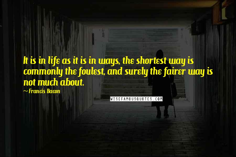 Francis Bacon Quotes: It is in life as it is in ways, the shortest way is commonly the foulest, and surely the fairer way is not much about.