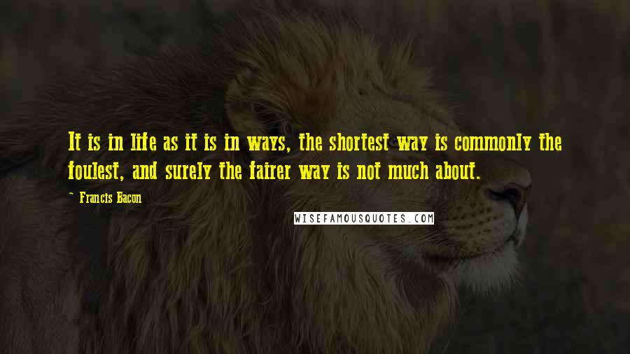 Francis Bacon Quotes: It is in life as it is in ways, the shortest way is commonly the foulest, and surely the fairer way is not much about.