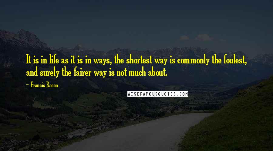 Francis Bacon Quotes: It is in life as it is in ways, the shortest way is commonly the foulest, and surely the fairer way is not much about.