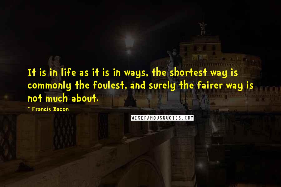Francis Bacon Quotes: It is in life as it is in ways, the shortest way is commonly the foulest, and surely the fairer way is not much about.