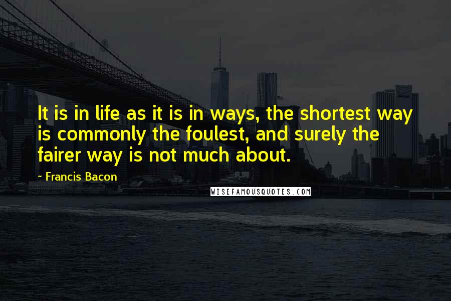Francis Bacon Quotes: It is in life as it is in ways, the shortest way is commonly the foulest, and surely the fairer way is not much about.