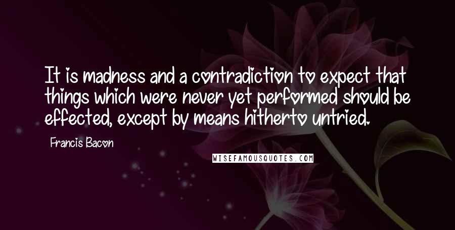 Francis Bacon Quotes: It is madness and a contradiction to expect that things which were never yet performed should be effected, except by means hitherto untried.