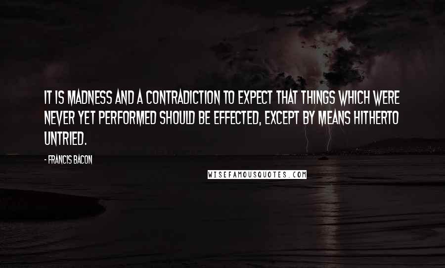 Francis Bacon Quotes: It is madness and a contradiction to expect that things which were never yet performed should be effected, except by means hitherto untried.