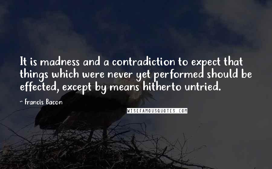 Francis Bacon Quotes: It is madness and a contradiction to expect that things which were never yet performed should be effected, except by means hitherto untried.