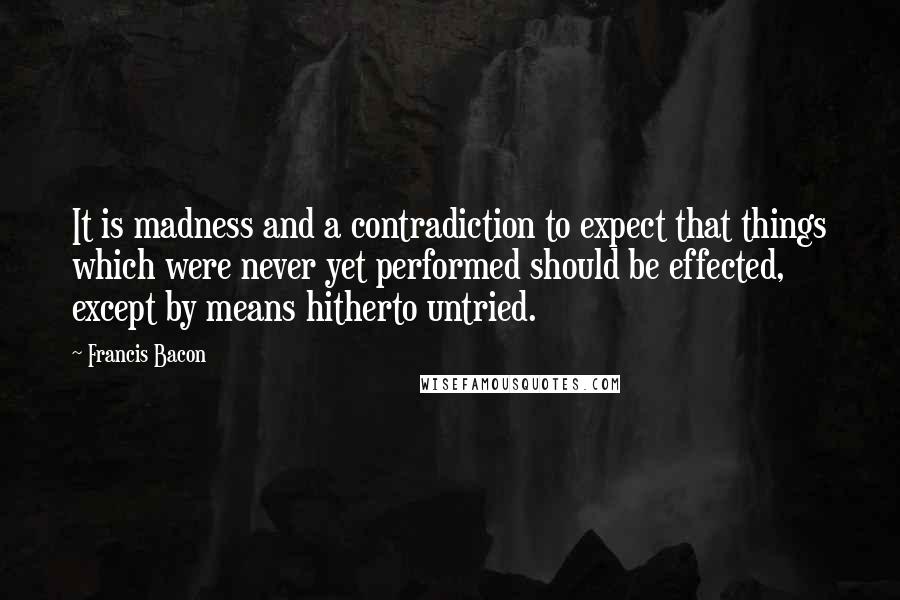 Francis Bacon Quotes: It is madness and a contradiction to expect that things which were never yet performed should be effected, except by means hitherto untried.