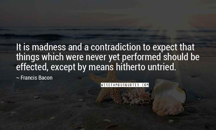 Francis Bacon Quotes: It is madness and a contradiction to expect that things which were never yet performed should be effected, except by means hitherto untried.