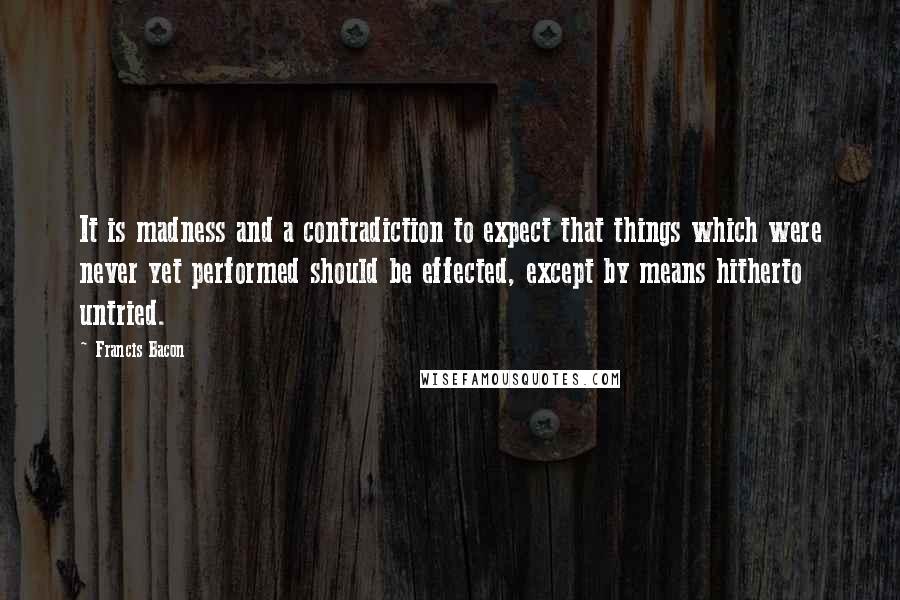 Francis Bacon Quotes: It is madness and a contradiction to expect that things which were never yet performed should be effected, except by means hitherto untried.