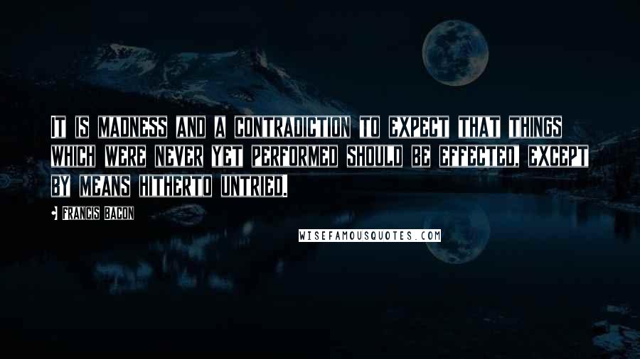 Francis Bacon Quotes: It is madness and a contradiction to expect that things which were never yet performed should be effected, except by means hitherto untried.