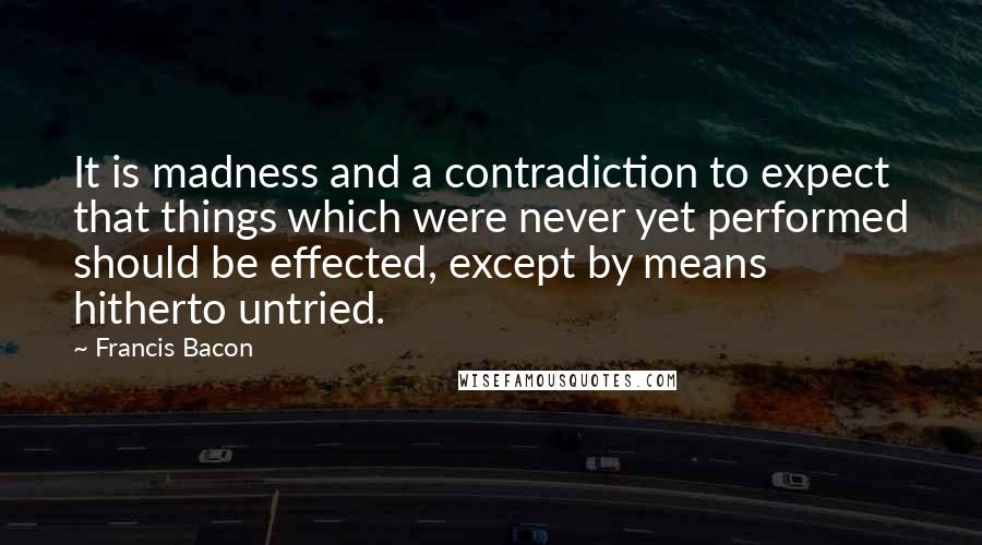 Francis Bacon Quotes: It is madness and a contradiction to expect that things which were never yet performed should be effected, except by means hitherto untried.