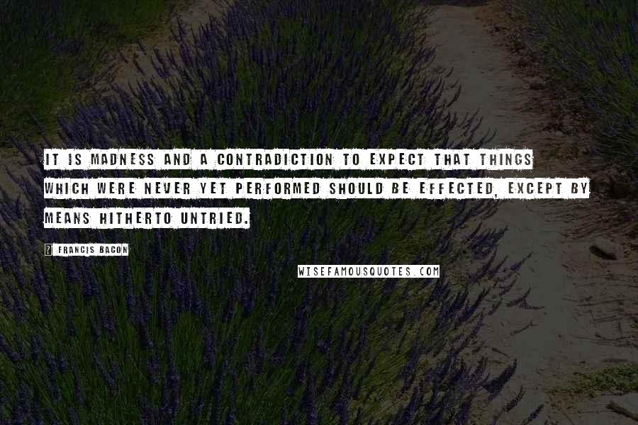 Francis Bacon Quotes: It is madness and a contradiction to expect that things which were never yet performed should be effected, except by means hitherto untried.