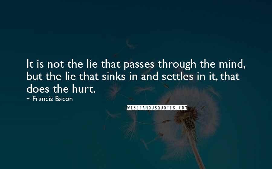 Francis Bacon Quotes: It is not the lie that passes through the mind, but the lie that sinks in and settles in it, that does the hurt.