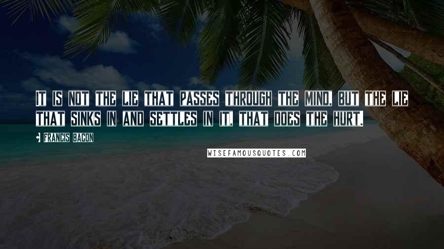 Francis Bacon Quotes: It is not the lie that passes through the mind, but the lie that sinks in and settles in it, that does the hurt.