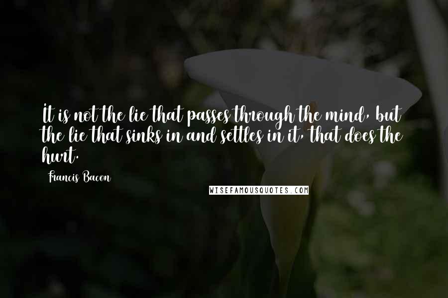 Francis Bacon Quotes: It is not the lie that passes through the mind, but the lie that sinks in and settles in it, that does the hurt.