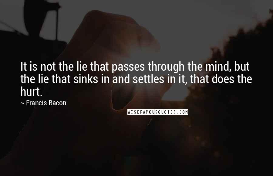 Francis Bacon Quotes: It is not the lie that passes through the mind, but the lie that sinks in and settles in it, that does the hurt.