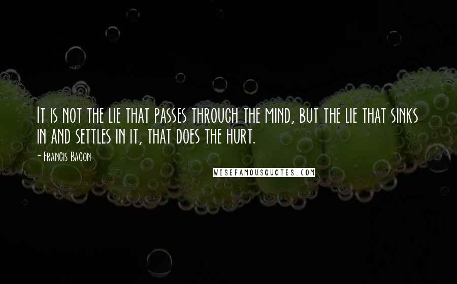 Francis Bacon Quotes: It is not the lie that passes through the mind, but the lie that sinks in and settles in it, that does the hurt.