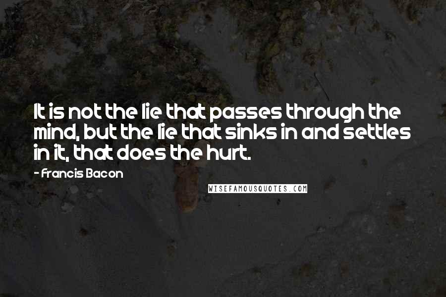 Francis Bacon Quotes: It is not the lie that passes through the mind, but the lie that sinks in and settles in it, that does the hurt.