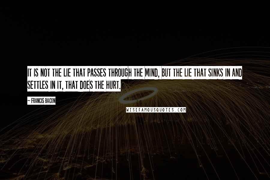 Francis Bacon Quotes: It is not the lie that passes through the mind, but the lie that sinks in and settles in it, that does the hurt.