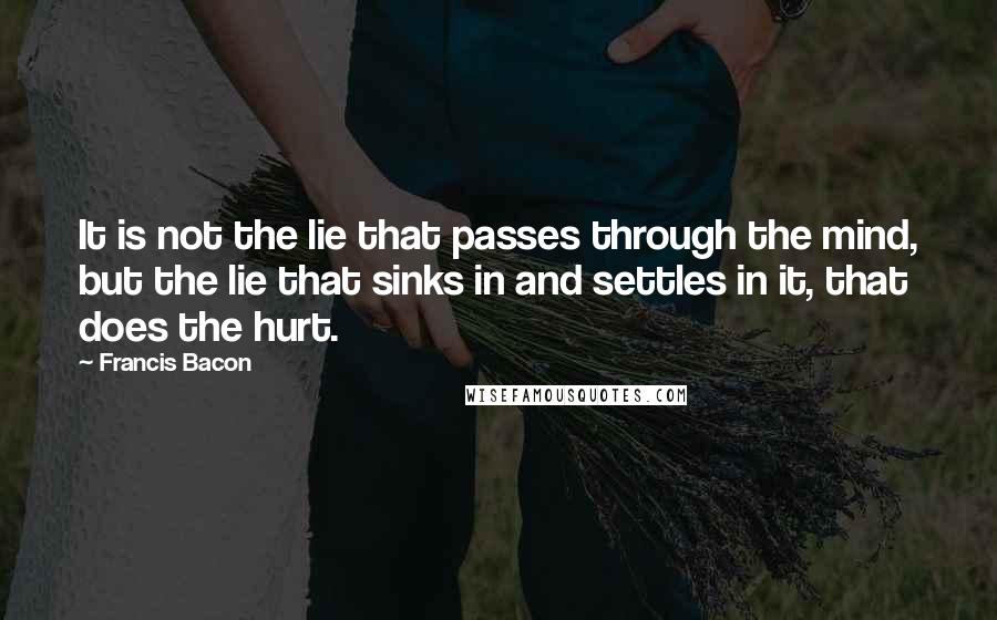 Francis Bacon Quotes: It is not the lie that passes through the mind, but the lie that sinks in and settles in it, that does the hurt.