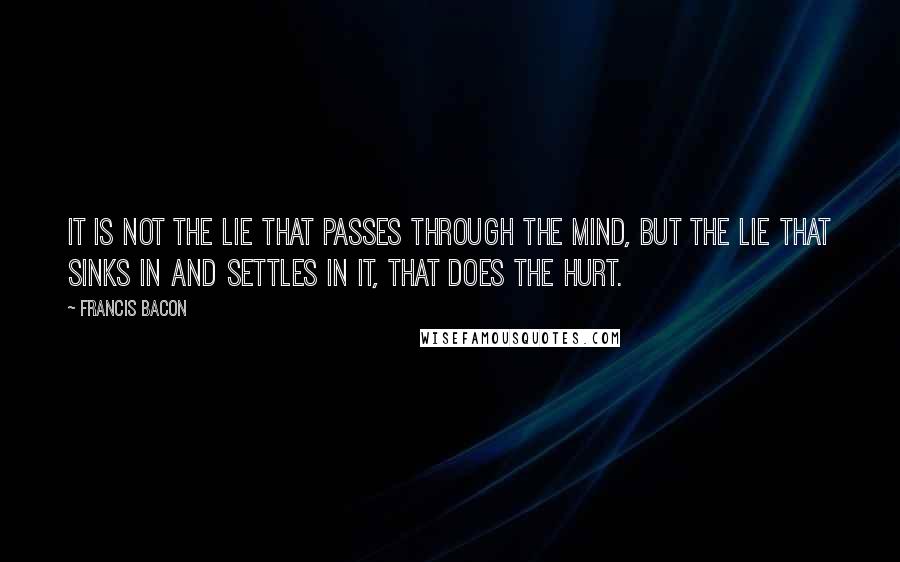 Francis Bacon Quotes: It is not the lie that passes through the mind, but the lie that sinks in and settles in it, that does the hurt.