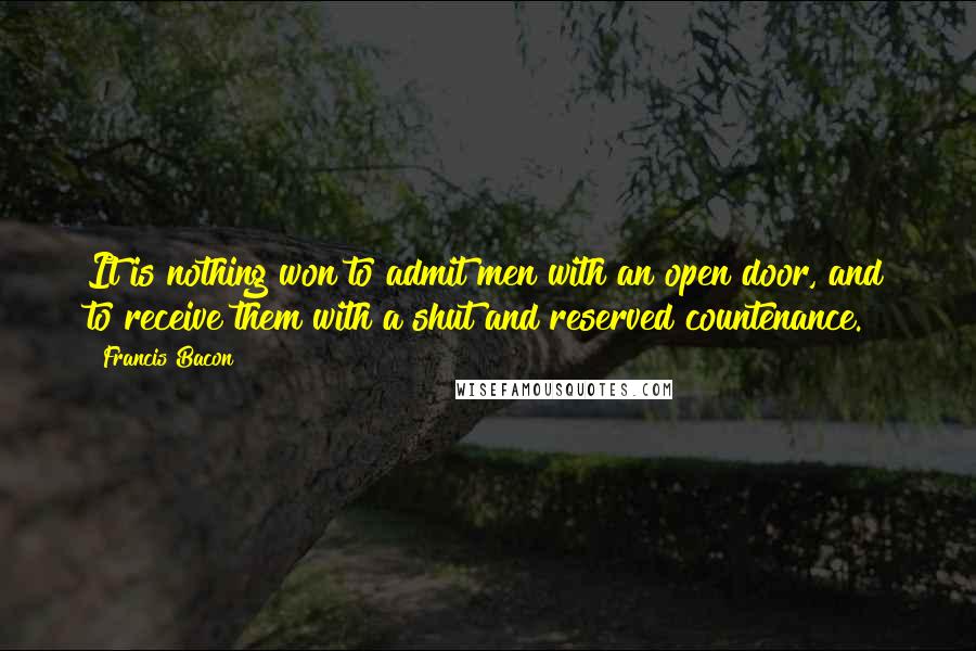 Francis Bacon Quotes: It is nothing won to admit men with an open door, and to receive them with a shut and reserved countenance.