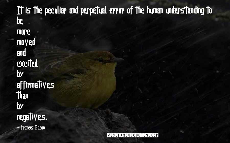 Francis Bacon Quotes: It is the peculiar and perpetual error of the human understanding to be more moved and excited by affirmatives than by negatives.