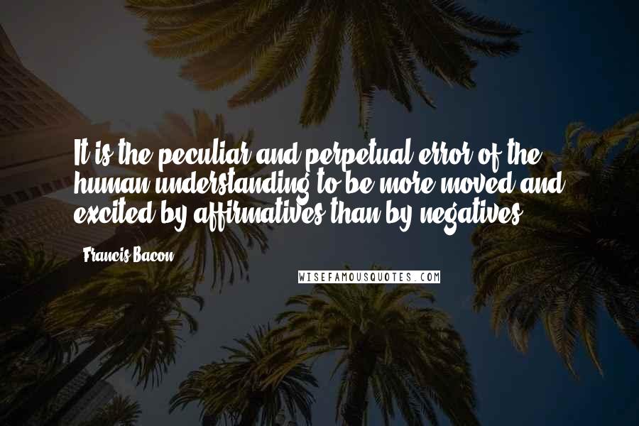 Francis Bacon Quotes: It is the peculiar and perpetual error of the human understanding to be more moved and excited by affirmatives than by negatives.